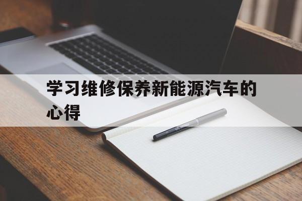 学习维修保养新能源汽车的心得 新能源汽车维护与保养的实训报告