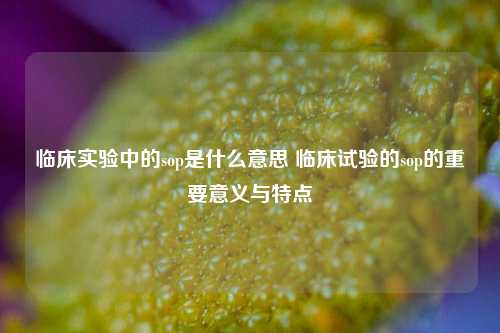 临床实验中的sop是什么意思 临床试验的sop的重要意义与特点