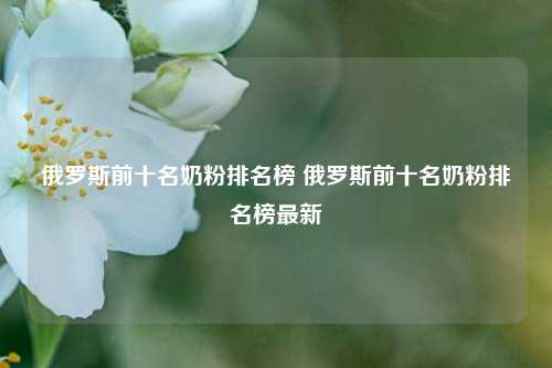 俄罗斯前十名奶粉排名榜 俄罗斯前十名奶粉排名榜最新