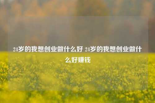 24岁的我想创业做什么好 24岁的我想创业做什么好赚钱