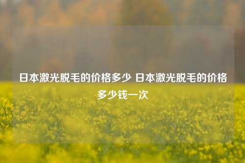 日本激光脱毛的价格多少 日本激光脱毛的价格多少钱一次