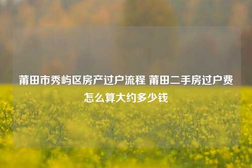 莆田市秀屿区房产过户流程 莆田二手房过户费怎么算大约多少钱