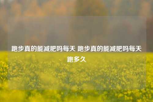 跑步真的能减肥吗每天 跑步真的能减肥吗每天跑多久