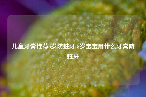 儿童牙膏推荐5岁防蛀牙 5岁宝宝用什么牙膏防蛀牙